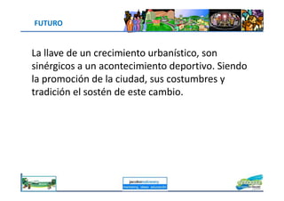 FUTURO
La llave de un crecimiento urbanístico, son
sinérgicos a un acontecimiento deportivo. Siendo
la promoción de la ciudad, sus costumbres y
tradición el sostén de este cambio.
jacoboMALOWANY
 