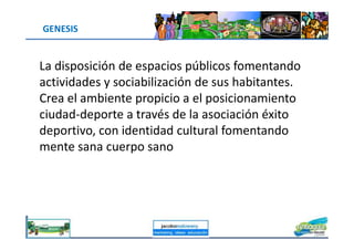 GENESIS
La disposición de espacios públicos fomentando
actividades y sociabilización de sus habitantes.
Crea el ambiente propicio a el posicionamiento
ciudad-deporte a través de la asociación éxito
deportivo, con identidad cultural fomentando
jacoboMALOWANY
deportivo, con identidad cultural fomentando
mente sana cuerpo sano
 