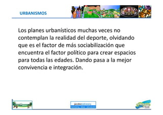 URBANISMOS
Los planes urbanísticos muchas veces no
contemplan la realidad del deporte, olvidando
que es el factor de más sociabilización que
encuentra el factor político para crear espacios
para todas las edades. Dando pasa a la mejor
jacoboMALOWANY
para todas las edades. Dando pasa a la mejor
convivencia e integración.
 