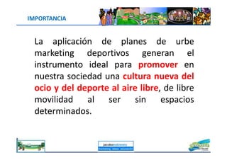 IMPORTANCIA
La aplicación de planes de urbe
marketing deportivos generan el
instrumento ideal para promover en
nuestra sociedad una cultura nueva del
jacoboMALOWANY
nuestra sociedad una cultura nueva del
ocio y del deporte al aire libre, de libre
movilidad al ser sin espacios
determinados.
 