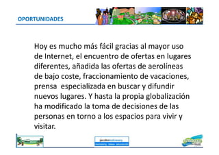 OPORTUNIDADES
Hoy es mucho más fácil gracias al mayor uso
de Internet, el encuentro de ofertas en lugares
diferentes, añadida las ofertas de aerolíneas
de bajo coste, fraccionamiento de vacaciones,de bajo coste, fraccionamiento de vacaciones,
prensa especializada en buscar y difundir
nuevos lugares. Y hasta la propia globalización
ha modificado la toma de decisiones de las
personas en torno a los espacios para vivir y
visitar.
jacoboMALOWANY
 