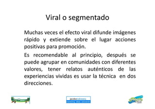 Viral o segmentado
Muchas veces el efecto viral difunde imágenes
rápido y extiende sobre el lugar acciones
positivas para promoción.
Es recomendable al principio, después seEs recomendable al principio, después se
puede agrupar en comunidades con diferentes
valores, tener relatos auténticos de las
experiencias vividas es usar la técnica en dos
direcciones.
 