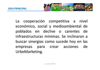 IDEA PRINCIPAL
La cooperación competitiva a nivel
económico, social y medioambiental de
poblados en declive o carentes de
infraestructuras mínimas. Se inclinaran ainfraestructuras mínimas. Se inclinaran a
buscar sinergias como sucede hoy en las
empresas para crear acciones de
UrbeMarketing.
jacoboMALOWANY
 