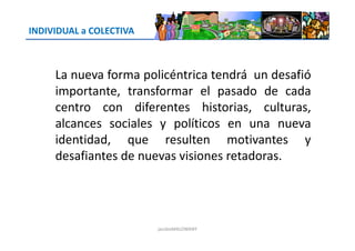 INDIVIDUAL a COLECTIVA
La nueva forma policéntrica tendrá un desafió
importante, transformar el pasado de cada
centro con diferentes historias, culturas,
alcances sociales y políticos en una nuevaalcances sociales y políticos en una nueva
identidad, que resulten motivantes y
desafiantes de nuevas visiones retadoras.
jacoboMALOWANY
 