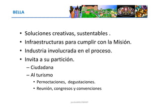 BELLA
• Soluciones creativas, sustentables .
• Infraestructuras para cumplir con la Misión.
• Industria involucrada en el proceso.
• Invita a su partición.• Invita a su partición.
– Ciudadana
– Al turismo
• Pernoctaciones, degustaciones.
• Reunión, congresos y convenciones
jacoboMALOWANY
 