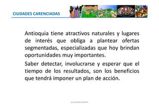 CIUDADES CARENCIADAS
Antioquia tiene atractivos naturales y lugares
de interés que obliga a plantear ofertas
segmentadas, especializadas que hoy brindan
oportunidades muy importantes.oportunidades muy importantes.
Saber detectar, involucrarse y esperar que el
tiempo de los resultados, son los beneficios
que tendrá imponer un plan de acción.
jacoboMALOWANY
 