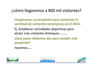 ¿cómo llegaremos a 800 mil visitantes?
Imaginemos un propósito para aumentar la
cantidad de visitantes extranjeros en el 2014.
Ej. Establecer actividades deportivas para
atraer más visitantes Antioquia ………atraer más visitantes Antioquia ………
¿Qué pasos debemos dar para cumplir este
propósito?
Haremos…..
 