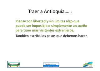 Traer a Antioquia……
Piense con libertad y sin límites algo que
puede ser imposible o simplemente un sueño
para traer más visitantes extranjeros.
También escriba los pasos que debemos hacer.También escriba los pasos que debemos hacer.
 