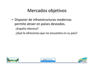 Mercados objetivos
• Disponer de infraestructuras modernas
permite atraer en países deseados.
¿España interesa?
¿Qué le ofrecemos que no encuentra en su país?¿Qué le ofrecemos que no encuentra en su país?
 