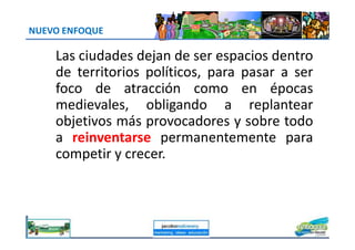 NUEVO ENFOQUE
Las ciudades dejan de ser espacios dentro
de territorios políticos, para pasar a ser
foco de atracción como en épocas
medievales, obligando a replantear
objetivos más provocadores y sobre todoobjetivos más provocadores y sobre todo
a reinventarse permanentemente para
competir y crecer.
jacoboMALOWANY
 