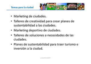 Temas para la ciudad
• Marketing de ciudades.
• Talleres de creatividad para crear planes de
sustentabilidad a las ciudades.
• Marketing deportivo de ciudades.
jacoboMALOWANY
• Marketing deportivo de ciudades.
• Talleres de soluciones a necesidades de las
ciudades.
• Planes de sustentabilidad para traer turismo e
inversión a la ciudad.
 