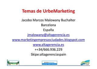 Temas de UrbeMarketing
Jacobo Marcos Malowany Buchalter
Barcelona
España
jmalowany@altagerencia.esjmalowany@altagerencia.es
www.marketingempresasciudades.blogspot.com
www.altagerencia.es
++34/666.936.229
Skipe:altagerenciaspain
 