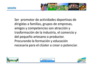 MISIÓN
Ser promotor de actividades deportivas de
dirigidas a familias, grupos de empresas,
amigos y competencias son atracción y
trasformación de la industria, el comercio ytrasformación de la industria, el comercio y
del pequeño artesano o productor.
Procurando la formación y educación
necesaria para el clúster a crear o potenciar.
jacoboMALOWANY
 