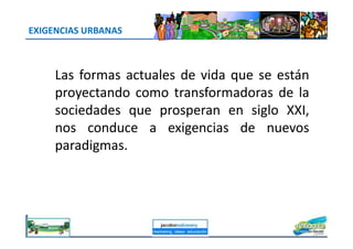 EXIGENCIAS URBANAS
Las formas actuales de vida que se están
proyectando como transformadoras de la
sociedades que prosperan en siglo XXI,
nos conduce a exigencias de nuevosnos conduce a exigencias de nuevos
paradigmas.
jacoboMALOWANY
 