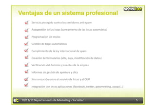Ventajas de un sistema profesional
    •      Servicio	
  protegido	
  contra	
  los	
  servidores	
  an.-­‐spam	
  

    •      Autoges.ón	
  de	
  las	
  listas	
  (saneamiento	
  de	
  las	
  listas	
  automá.co)	
  

    •      Programación	
  de	
  envíos	
  

    •      Ges.ón	
  de	
  bajas	
  automá.cas	
  

    •      Cumplimiento	
  de	
  la	
  ley	
  internacional	
  de	
  spam	
  

    •      Creación	
  de	
  formularios	
  (alta,	
  baja,	
  modiﬁcación	
  de	
  datos)	
  

    •      Veriﬁcación	
  del	
  dominio	
  y	
  cuentas	
  de	
  la	
  empres	
  

    •      Informes	
  de	
  ges.ón	
  de	
  apertura	
  y	
  clics	
  

    •      Sincronización	
  entre	
  el	
  servicio	
  de	
  listas	
  y	
  el	
  CRM	
  

    •      Integración	
  con	
  otras	
  aplicaciones	
  (facebook,	
  twiVer,	
  gotomee.ng,	
  paypal…)	
  



 10/11/11	
  Departamento	
  de	
  Marke.ng	
  -­‐	
  Socialtec	
                                                5	
  
 