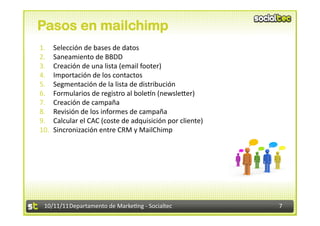 Pasos en mailchimp
1.  Selección	
  de	
  bases	
  de	
  datos	
  
2.  Saneamiento	
  de	
  BBDD	
  
3.  Creación	
  de	
  una	
  lista	
  (email	
  footer)	
  
4.  Importación	
  de	
  los	
  contactos	
  	
  
5.  Segmentación	
  de	
  la	
  lista	
  de	
  distribución	
  
6.  Formularios	
  de	
  registro	
  al	
  bolen	
  (newsleVer)	
  
7.  Creación	
  de	
  campaña	
  
8.  Revisión	
  de	
  los	
  informes	
  de	
  campaña	
  
9.  Calcular	
  el	
  CAC	
  (coste	
  de	
  adquisición	
  por	
  cliente)	
  
10.  Sincronización	
  entre	
  CRM	
  y	
  MailChimp	
  




  10/11/11	
  Departamento	
  de	
  Marke.ng	
  -­‐	
  Socialtec	
                7	
  
 