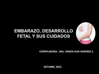 EMBARAZO, DESARROLLO
FETAL Y SUS CUIDADOS
COMPILADORA: MSc. MARIA ELVA RAMIREZ S.
OCTUBRE, 2015
 