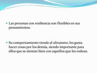  Las personas con resiliencia son flexibles en sus
pensamientos.
 Su comportamiento tiende al altruismo; les gusta
hacer cosas por los demás, siendo importante para
ellos que se sientan bien con aquellos que les rodean.
 