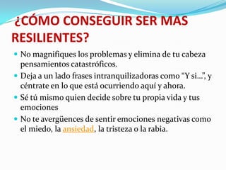¿CÓMO CONSEGUIR SER MAS
RESILIENTES?
 No magnifiques los problemas y elimina de tu cabeza
pensamientos catastróficos.
 Deja a un lado frases intranquilizadoras como “Y si…”, y
céntrate en lo que está ocurriendo aquí y ahora.
 Sé tú mismo quien decide sobre tu propia vida y tus
emociones
 No te avergüences de sentir emociones negativas como
el miedo, la ansiedad, la tristeza o la rabia.
 