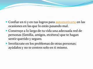  Confiar en ti y en tus logros para automotivarte en las
ocasiones en las que lo estás pasando mal.
 Construye a lo largo de tu vida una adecuada red de
personas (familia, amigos, etcétera) que te hagan
sentir querido y seguro.
 Involúcrate en los problemas de otras personas;
ayúdalos y no te centres solo en ti mismo.
 