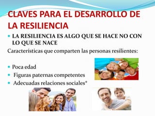 CLAVES PARA EL DESARROLLO DE
LA RESILIENCIA
 LA RESILIENCIA ES ALGO QUE SE HACE NO CON
LO QUE SE NACE
Características que comparten las personas resilientes:
 Poca edad
 Figuras paternas competentes
 Adecuadas relaciones sociales*
 