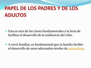 PAPEL DE LOS PADRES Y DE LOS
ADULTOS
 Esta es otra de las claves fundamentales a la hora de
facilitar el desarrollo de la resiliencia del niño.
 A nivel familiar, es fundamental que la familia facilite
el desarrollo de unos adecuados niveles de autoestima.
 