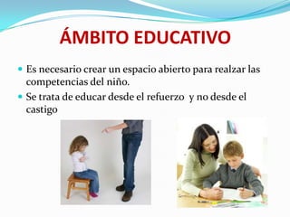 ÁMBITO EDUCATIVO
 Es necesario crear un espacio abierto para realzar las
competencias del niño.
 Se trata de educar desde el refuerzo y no desde el
castigo
 