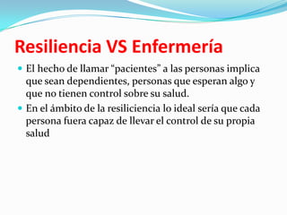 Resiliencia VS Enfermería
 El hecho de llamar “pacientes” a las personas implica
que sean dependientes, personas que esperan algo y
que no tienen control sobre su salud.
 En el ámbito de la resiliciencia lo ideal sería que cada
persona fuera capaz de llevar el control de su propia
salud
 