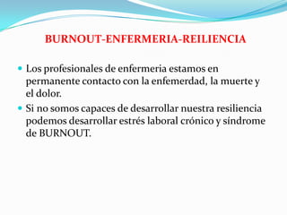  Los profesionales de enfermeria estamos en
permanente contacto con la enfemerdad, la muerte y
el dolor.
 Si no somos capaces de desarrollar nuestra resiliencia
podemos desarrollar estrés laboral crónico y síndrome
de BURNOUT.
BURNOUT-ENFERMERIA-REILIENCIA
 