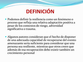 Podemos definir la resiliencia como un fenómeno o
proceso que refleja una relativa adaptación positiva a
pesar de los contextos de riesgo, adversidad
significativa o trauma.
 Algunos autores consideran que el hecho de disponer
de una adecuada capacidad de recuperarse del evento
amenazante sería suficiente para considerar que una
persona sea resiliente, mientras que otros creen que
además de esa recuperación debe existir también un
crecimiento personal
DEFINICIÓN
 