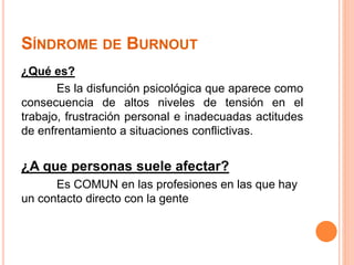 SÍNDROME DE BURNOUT 
¿Qué es? 
Es la disfunción psicológica que aparece como 
consecuencia de altos niveles de tensión en el 
trabajo, frustración personal e inadecuadas actitudes 
de enfrentamiento a situaciones conflictivas. 
¿A que personas suele afectar? 
Es COMUN en las profesiones en las que hay 
un contacto directo con la gente 
 