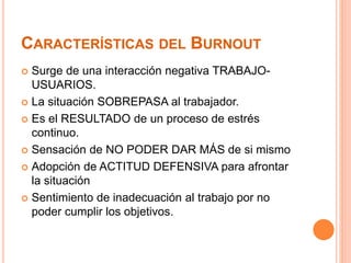 CARACTERÍSTICAS DEL BURNOUT 
 Surge de una interacción negativa TRABAJO-USUARIOS. 
 La situación SOBREPASA al trabajador. 
 Es el RESULTADO de un proceso de estrés 
continuo. 
 Sensación de NO PODER DAR MÁS de si mismo 
 Adopción de ACTITUD DEFENSIVA para afrontar 
la situación 
 Sentimiento de inadecuación al trabajo por no 
poder cumplir los objetivos. 
 