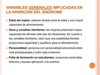 VARIABLES GENERALES IMPLICADAS EN 
LA APARICION DEL SINDROME 
 Edad del sujeto: relación directa entre la edad y una mayor 
capacidad de afrontamiento. 
 Sexo y variables familiares: las mujeres presentan mayor 
capacidad de afrontar este tipo de situaciones. En cuanto a 
las variables familiares, decir que una estabilidad familiar 
proporciona capacidad y equilibrio para el afrontamiento. 
 Personalidad: personas con personalidad emocional están 
más predispuestas a sufrir este síndrome. 
 Falta de formación en estudiantes: excesivos contenidos 
teóricos y escasa aplicación a la práctica. 
 
