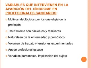VARIABLES QUE INTERVIENEN EN LA 
APARICIÓN DEL SÍNDROME EN 
PROFESIONALES SANITARIOS: 
 Motivos ideológicos por los que eligieron la 
profesión 
 Trato directo con pacientes y familiares 
 Naturaleza de la enfermedad y pronóstico 
 Volumen de trabajo y tensiones experimentadas 
 Apoyo profesional escaso 
 Variables personales. Implicación del sujeto 
 