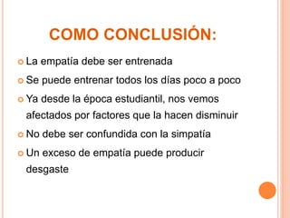 COMO CONCLUSIÓN: 
 La empatía debe ser entrenada 
 Se puede entrenar todos los días poco a poco 
 Ya desde la época estudiantil, nos vemos 
afectados por factores que la hacen disminuir 
 No debe ser confundida con la simpatía 
 Un exceso de empatía puede producir 
desgaste 
 