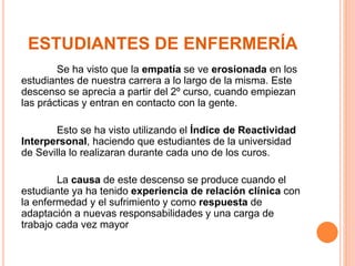 ESTUDIANTES DE ENFERMERÍA 
Se ha visto que la empatía se ve erosionada en los 
estudiantes de nuestra carrera a lo largo de la misma. Este 
descenso se aprecia a partir del 2º curso, cuando empiezan 
las prácticas y entran en contacto con la gente. 
Esto se ha visto utilizando el Índice de Reactividad 
Interpersonal, haciendo que estudiantes de la universidad 
de Sevilla lo realizaran durante cada uno de los curos. 
La causa de este descenso se produce cuando el 
estudiante ya ha tenido experiencia de relación clínica con 
la enfermedad y el sufrimiento y como respuesta de 
adaptación a nuevas responsabilidades y una carga de 
trabajo cada vez mayor 
 