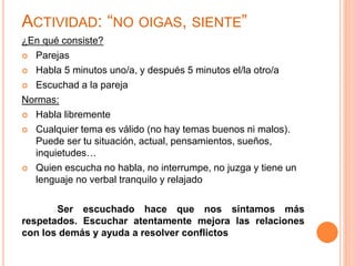ACTIVIDAD: “NO OIGAS, SIENTE” 
¿En qué consiste? 
 Parejas 
 Habla 5 minutos uno/a, y después 5 minutos el/la otro/a 
 Escuchad a la pareja 
Normas: 
 Habla libremente 
 Cualquier tema es válido (no hay temas buenos ni malos). 
Puede ser tu situación, actual, pensamientos, sueños, 
inquietudes… 
 Quien escucha no habla, no interrumpe, no juzga y tiene un 
lenguaje no verbal tranquilo y relajado 
Ser escuchado hace que nos sintamos más 
respetados. Escuchar atentamente mejora las relaciones 
con los demás y ayuda a resolver conflictos 
 