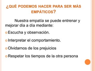 ¿QUÉ PODEMOS HACER PARA SER MÁS 
EMPÁTICOS? 
Nuestra empatía se puede entrenar y 
mejorar día a día mediante: 
Escucha y observación. 
 Interpretar el comportamiento. 
Olvidarnos de los prejuicios 
Respetar los tiempos de la otra persona 
 