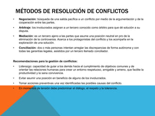 MÉTODOS DE RESOLUCIÓN DE CONFLICTOS 
• Negociación: búsqueda de una salida pacífica a un conflicto por medio de la argumentación y de la 
cooperación entre las partes. 
• Arbitraje: los involucrados asignan a un tercero conocido como árbitro para que dé solución a su 
disputa. 
• Mediación: es un tercero ajeno a las partes que asume una posición neutral en pro de la 
eliminación de la controversia. Acerca a los protagonistas del conflicto y los acompaña en la 
exploración de una solución. 
• Conciliación: dos o más personas intentan arreglar las discrepancias de forma autónoma y con 
todas las garantías legales, asistidos por un tercero llamado conciliador. 
Recomendaciones para la gestión de conflictos: 
• Liderazgo: capacidad de guiar a los demás hacia el cumplimiento de objetivos comunes y de 
orientar las relaciones humanas para crear un entorno respetuoso, amigable y ameno, que facilite la 
productividad y la sana convivencia. 
• Evitar asumir una posición en beneficio de alguno de los involucrados. 
• Tomar acciones preventivas una vez identificadas las posibles causas del conflicto. 
• En momentos de tensión debe predominar el diálogo, el respeto y la tolerancia. 
 