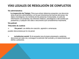 VÍAS LEGALES DE RESOLUCIÓN DE CONFLICTOS 
Vía administrativa: 
La inspección de Trabajo: Para que actúen debemos presentar una denuncia 
ante el servicio administrativo, en la que incluiremos los hechos del acoso, los 
datos cronológicos, los nombres de las personas involucradas, la carta de 
información a la empresa, los informes médicos, psicológicos o del comité que 
poseamos y cualquier otro dato o documento que consideremos importante. 
Vía judicial: 
Tribunales de Justicia 
 Via penal: Los delitos de coacción, agresión o amenazas 
pueden denunciarse por la vía penal. 
 Jurisdiccion social: Si el acosador era el propio empresario, podemos 
denunciar por esta vía y conseguir la extinción del contrato y el resarcimiento por 
daños y perjuicios. 
 
