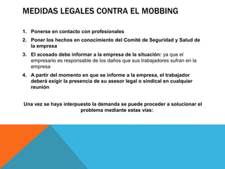 MEDIDAS LEGALES CONTRA EL MOBBING
1. Ponerse en contacto con profesionales
2. Poner los hechos en conocimiento del Comité de Seguridad y Salud de
la empresa
3. El acosado debe informar a la empresa de la situación: ya que el
empresario es responsable de los daños que sus trabajadores sufran en la
empresa
4. A partir del momento en que se informe a la empresa, el trabajador
deberá exigir la presencia de su asesor legal o sindical en cualquier
reunión
Una vez se haya interpuesto la demanda se puede proceder a solucionar el
problema mediante estas vías:
 