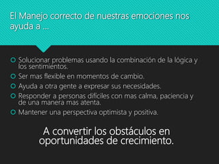 El Manejo correcto de nuestras emociones nos
ayuda a …
 Solucionar problemas usando la combinación de la lógica y
los sentimientos.
 Ser mas flexible en momentos de cambio.
 Ayuda a otra gente a expresar sus necesidades.
 Responder a personas difíciles con mas calma, paciencia y
de una manera mas atenta.
 Mantener una perspectiva optimista y positiva.
A convertir los obstáculos en
oportunidades de crecimiento.
 