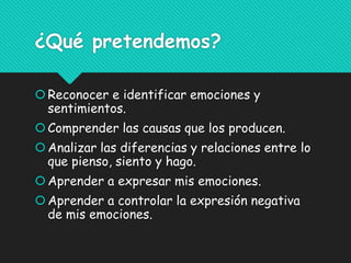 ¿Qué pretendemos?
Reconocer e identificar emociones y
sentimientos.
Comprender las causas que los producen.
Analizar las diferencias y relaciones entre lo
que pienso, siento y hago.
Aprender a expresar mis emociones.
Aprender a controlar la expresión negativa
de mis emociones.
 