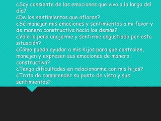 ¿Soy consiente de las emociones que vivo a lo largo del
día?
¿De los sentimientos que afloran?
¿Sé manejar mis emociones y sentimientos a mi favor y
de manera constructiva hacia los demás?
¿Vale la pena enojarme y sentirme angustiado por esta
situación?
¿Cómo puedo ayudar a mis hijos para que controlen,
manejen y expresen sus emociones de manera
constructiva?
¿Tengo dificultades en relacionarme con mis hijos?
¿Trato de comprender su punto de vista y sus
sentimientos?
 