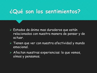 ¿Qué son los sentimientos?
 Estados de ánimo mas duraderos que están
relacionados con nuestra manera de pensar y de
actuar.
 Tienen que ver con nuestra afectividad y mundo
emocional.
 Afectan nuestras experiencias: lo que vemos,
oímos y pensamos.
 