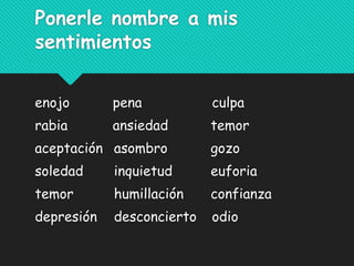 Ponerle nombre a mis
sentimientos
enojo pena culpa
rabia ansiedad temor
aceptación asombro gozo
soledad inquietud euforia
temor humillación confianza
depresión desconcierto odio
 