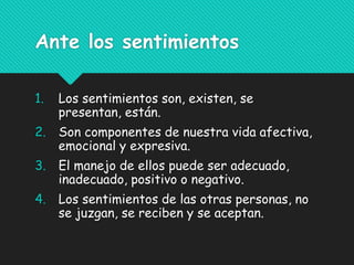Ante los sentimientos
1. Los sentimientos son, existen, se
presentan, están.
2. Son componentes de nuestra vida afectiva,
emocional y expresiva.
3. El manejo de ellos puede ser adecuado,
inadecuado, positivo o negativo.
4. Los sentimientos de las otras personas, no
se juzgan, se reciben y se aceptan.
 