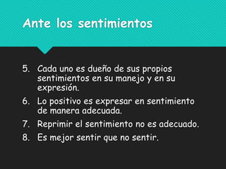 Ante los sentimientos
5. Cada uno es dueño de sus propios
sentimientos en su manejo y en su
expresión.
6. Lo positivo es expresar en sentimiento
de manera adecuada.
7. Reprimir el sentimiento no es adecuado.
8. Es mejor sentir que no sentir.
 