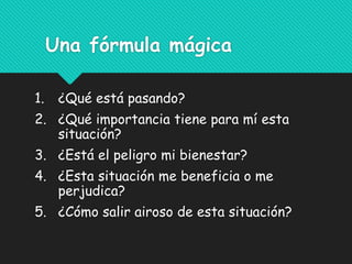 Una fórmula mágica
1. ¿Qué está pasando?
2. ¿Qué importancia tiene para mí esta
situación?
3. ¿Está el peligro mi bienestar?
4. ¿Esta situación me beneficia o me
perjudica?
5. ¿Cómo salir airoso de esta situación?
 