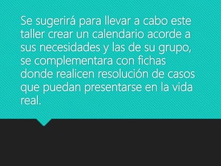 Se sugerirá para llevar a cabo este
taller crear un calendario acorde a
sus necesidades y las de su grupo,
se complementara con fichas
donde realicen resolución de casos
que puedan presentarse en la vida
real.
 